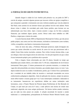 4. FORMAÇÃO DO GRUPO INSTRUMENTAL


       Quando cheguei à cidade de Luiz Antônio pela primeira vez, em junho de 2007 a
convite de amigos, encontrei algumas pessoas que tocavam violino em igrejas evangélicas e
que começaram a aprender o instrumento com uma violinista amadora que viera da cidade de
São Paulo; eram carentes de um instrutor técnico que pudesse levá-los mais adiante. Numa
dessas visitas à cidade, fui convidado pelo então futuro prefeito, para lecionar em sua
administração caso fosse eleito. Após o mesmo assumir o cargo, me foi feita a proposta
financeira, que mediante alguns ajustes, aceitei. Deixei então meus trabalhos no ABC
Paulista, e migrei para o interior do estado.
       A escola funciona desde 2008 no Departamento Municipal de Cultura, que não possui
prédio próprio, mas conta com boa infra-estrutura, incluindo-se instrumentos como teclados,
violões, cavaquinhos, uma bateria e instrumentos de percussão.
       Antes do início das aulas, a Prefeitura Municipal promoveu ampla divulgação dos
cursos que seriam oferecidos na escola através de carros de som que percorreram toda a
cidade. Foram feitas muitas inscrições, centenas. Para violino tivemos dezenas delas, o que
nos obrigou a fazer uma triagem através de entrevistas. Um dos pré-requisitos era que o aluno
tivesse instrumento próprio, pois a prefeitura não os possuía
       Feita a triagem, foram selecionados por mim 20 alunos, baseado no tempo que
dispunham para estudos diários, com idades entre 5 e 60 anos, independente do nível técnico
instrumental. Deste grupo, 12 alunos permanecem até o presente momento, e o restante das
vagas têm sido preenchidas com alunos itinerantes, que estudam alguns meses, às vezes 1 ano,
depois mudam de curso ou evadem. Consideramos, porém, que 12 alunos fixos e permanentes
são o resultado de um trabalho árduo de incentivo e motivação encontrados nos novos
conhecimentos pedagógicos adquiridos. Antes da aplicação dos mesmos, sempre me pareceu
muito difícil manter o mesmo grupo por 4 ou 5 anos ininterruptos estudando e dedicando-se
ao instrumento: baseamo-nos em experiências obtidas em outras instituições onde
lecionamos, como o Projeto Musical da Primeira Igreja Presbiteriana de São Bernardo do
Campo, no qual atuei por cerca de 8 anos, e onde aplicava uma técnica de estudo mais
tradicional, adquirida com meus antigos professores. Tal técnica incluía estudos rotineiros,
que em nada nos dava prazer em estudar. A solução encontrada foi mesclar o estudo
tradicional e o contemporâneo, principalmente do Professor Doutor Shinichi Suzuki, cujas




                                                                                          24
 