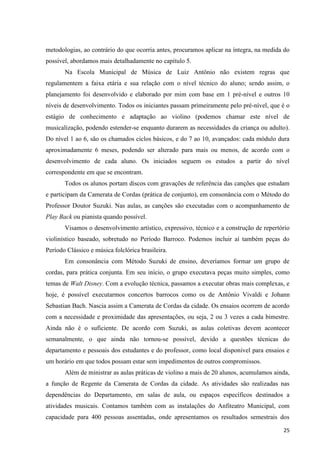 metodologias, ao contrário do que ocorria antes, procuramos aplicar na íntegra, na medida do
possível, abordamos mais detalhadamente no capítulo 5.
       Na Escola Municipal de Música de Luiz Antônio não existem regras que
regulamentem a faixa etária e sua relação com o nível técnico do aluno; sendo assim, o
planejamento foi desenvolvido e elaborado por mim com base em 1 pré-nível e outros 10
níveis de desenvolvimento. Todos os iniciantes passam primeiramente pelo pré-nível, que é o
estágio de conhecimento e adaptação ao violino (podemos chamar este nível de
musicalização, podendo estender-se enquanto durarem as necessidades da criança ou adulto).
Do nível 1 ao 6, são os chamados ciclos básicos, e do 7 ao 10, avançados: cada módulo dura
aproximadamente 6 meses, podendo ser alterado para mais ou menos, de acordo com o
desenvolvimento de cada aluno. Os iniciados seguem os estudos a partir do nível
correspondente em que se encontram.
       Todos os alunos portam discos com gravações de referência das canções que estudam
e participam da Camerata de Cordas (prática de conjunto), em consonância com o Método do
Professor Doutor Suzuki. Nas aulas, as canções são executadas com o acompanhamento de
Play Back ou pianista quando possível.
       Visamos o desenvolvimento artístico, expressivo, técnico e a construção de repertório
violinístico baseado, sobretudo no Período Barroco. Podemos incluir aí também peças do
Período Clássico e música folclórica brasileira.
       Em consonância com Método Suzuki de ensino, deveríamos formar um grupo de
cordas, para prática conjunta. Em seu início, o grupo executava peças muito simples, como
temas de Walt Disney. Com a evolução técnica, passamos a executar obras mais complexas, e
hoje, é possível executarmos concertos barrocos como os de Antônio Vivaldi e Johann
Sebastian Bach. Nascia assim a Camerata de Cordas da cidade. Os ensaios ocorrem de acordo
com a necessidade e proximidade das apresentações, ou seja, 2 ou 3 vezes a cada bimestre.
Ainda não é o suficiente. De acordo com Suzuki, as aulas coletivas devem acontecer
semanalmente, o que ainda não tornou-se possível, devido a questões técnicas do
departamento e pessoais dos estudantes e do professor, como local disponível para ensaios e
um horário em que todos possam estar sem impedimentos de outros compromissos.
       Além de ministrar as aulas práticas de violino a mais de 20 alunos, acumulamos ainda,
a função de Regente da Camerata de Cordas da cidade. As atividades são realizadas nas
dependências do Departamento, em salas de aula, ou espaços específicos destinados a
atividades musicais. Contamos também com as instalações do Anfiteatro Municipal, com
capacidade para 400 pessoas assentadas, onde apresentamos os resultados semestrais dos

                                                                                         25
 