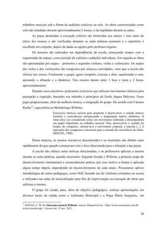 trabalhos musicais sob a forma de audições coletivas ou solo. As obras caracterizadas como
solo são estudadas durante aproximadamente 2 meses, e são lapidadas durante as aulas.
       As peças destinadas à execução coletiva são fornecidas aos alunos 1 mês antes do
início dos ensaios e são verificadas durantes as aulas práticas semanais e o repertório é
escolhido em conjunto, depois de dadas as opções pelo professor-regente.
       Os mesmos são realizados nas dependências da escola, começando sempre com a
organização do espaço, como posição de cadeiras e audições individuais. Em seguida as obras
são apresentadas por naipes – primeiros e segundos violinos, violas e violoncelos. Os naipes
das violas e dos violoncelos são compostos por músicos convidados, visto que a escola não
oferece tais cursos. Finalmente o grupo, agora completo, executa a obra, equalizando o som,
ajustando a afinação e a dinâmica. Tais ensaios duram entre 1 hora e meia e 2 horas,
aproximadamente.
       Durante esses encontros, praticamos exercícios que utilizam movimentos rítmicos para
percepção e cognição, baseados nos métodos e princípios de Emile Jaques Dalcroze. Esses
jogos proporcionam, além da melhora rítmica, a integração do grupo. De acordo com Carmen
Rocha12, especialista na Metodologia Willems:
                         Exercícios rítmicos servem para despertar e desenvolver o sentido rítmico
                         (instinto e consciência) enriquecendo a imaginação motriz, dinâmica. O
                         ritmo deve ser considerado como um movimento ordenado e desempenhará
                         um papel importante no trabalho musical. Para desenvolver o sentido do
                         tempo, do compasso, utilizar-se-á o movimento corporal, a marcha [...] A
                         marcação dos compassos concorrerá para a tomada de consciência do ritmo.
                         (ROCHA, 1990)

       Dessa maneira, os ensaios iniciam-se descontraídos e os resultados são obtidos mais
rapidamente do que quando começavam com o foco direcionado para a afinação a das peças.
       A escola não oferece aulas teóricas direcionadas, e os professores aplicam a mesma
durante as aulas práticas, quando necessário. Segundo Suzuki e Willems, a primeira etapa do
desenvolvimento instrumental é essencialmente prática, por esse motivo a leitura é aplicada
algum tempo depois, dependendo do desenvolvimento de cada aluno. Procuramos aplicar
metodologias de outros pedagogos, como Orff, fazendo uso de xilofones existentes na escola
e utilizados nas aulas de musicalização para fins de improvisação ou execução de obras que
utilizem o mesmo.
       O grupo foi criado, para, além do objetivo pedagógico, realizar apresentações em
diversos locais da cidade como o Anfiteatro Municipal e a Praça Mário Junqueira, em

12
  ROCHA, C. M. M. Educação musical Willems: síntese. Disponível em: <http://www.musicaiem.com.br/
textos/carmen.asp>. Acesso em: 15 nov. 2012.

                                                                                                    26
 