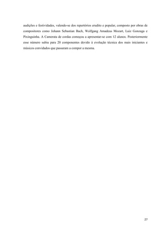 audições e festividades, valendo-se dos repertórios erudito e popular, composto por obras de
compositores como Johann Sebastian Bach, Wolfgang Amadeus Mozart, Luiz Gonzaga e
Pixinguinha. A Camerata de cordas começou a apresentar-se com 12 alunos. Posteriormente
esse número subiu para 20 componentes devido à evolução técnica dos mais iniciantes e
músicos convidados que passaram a compor a mesma.




                                                                                         27
 