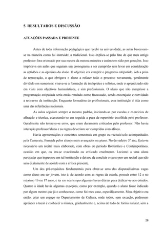 5. RESULTADOS E DISCUSSÃO


ATUAÇÕES PASSADA E PRESENTE


       Antes de toda informação pedagógica que recebi na universidade, as aulas baseavam-
se na maneira como fui instruído: a tradicional. Isso explica-se pelo fato de que meu antigo
professor fora orientado por sua mestra da mesma maneira e assim tem sido por gerações. Isso
implicava em aulas que seguiam um cronograma a ser cumprido sem levar em consideração
as aptidões e as opiniões do aluno. O objetivo era cumprir o programa estipulado, sob a pena
de reprovação, o que obrigava o aluno a refazer todo o processo novamente, geralmente
dividido em semestres: visava-se a formação de intérpretes e solistas, onde o aprendizado não
era visto com objetivos humanísticos, e sim profissionais. O aluno que não cumprisse a
programação estipulada seria então rotulado como fracassado, sendo encorajado e convidado
a retirar-se da instituição. Enquanto formadora de profissionais, essa instituição é tida como
uma das referências nacionais.
       As aulas seguiam sempre o mesmo padrão, iniciando-se por escalas e exercícios de
afinação e técnica, executando-se em seguida a peça de repertório escolhida pelo professor.
Geralmente não tolerava-se erros, que eram duramente criticados pelo professor. Não havia
interação professor/aluno e as regras deveriam ser cumpridas com afinco.
       Havia apresentações e concertos semestrais em grupo ou recitais/solo acompanhados
pela Camerata, formada pelos alunos mais avançados ou piano. No derradeiro 5º ano, fazia-se
necessário um recital mais elaborado, com obras do período Romântico e Contemporâneo,
ocasião em que, ou era-se ovacionado ou criticado cruelmente. Lecionei a uma aluna
particular que ingressou em tal instituição e deixou de concluir o curso por um recital que não
saiu exatamente de acordo com a crítica presente.
       Um dos pré-requisitos fundamentais para obter-se uma das disputadíssimas vagas
como aluno era ser jovem, isto é, de acordo com as regras da escola, possuir entre 12 e no
máximo 16 ou 17 anos, e ter em seu tempo algumas horas diárias para dedicar-se aos estudos.
Quanto à idade havia algumas exceções, como por exemplo, quando o aluno fosse indicado
por algum mestre que já o conhecesse, como foi meu caso, especificamente. Meu objetivo era
então, criar um espaço no Departamento de Cultura, onde todos, sem exceção, pudessem
aprender a tocar e conhecer a música, gradualmente e, acima de tudo de forma natural, sem a




                                                                                            28
 