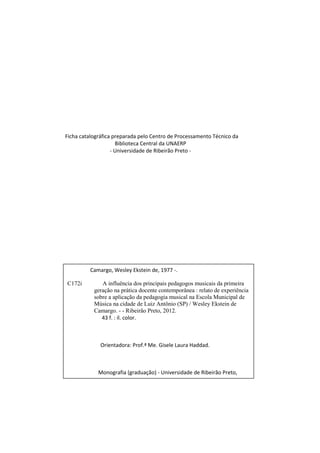 Ficha catalográfica preparada pelo Centro de Processamento Técnico da
                     Biblioteca Central da UNAERP
                   - Universidade de Ribeirão Preto -




         Camargo, Wesley Ekstein de, 1977 -.

C172i         A influência dos principais pedagogos musicais da primeira
           geração na prática docente contemporânea : relato de experiência
           sobre a aplicação da pedagogia musical na Escola Municipal de
           Música na cidade de Luiz Antônio (SP) / Wesley Ekstein de
           Camargo. - - Ribeirão Preto, 2012.
              43 f. : il. color.



              Orientadora: Prof.ª Me. Gisele Laura Haddad.



             Monografia (graduação) - Universidade de Ribeirão Preto,

          UNAERP, Música. Ribeirão Preto, 2012.



              1. Educação musical. 2. Pedagogia - Musical. 3. Prática de
           ensino. I. Título.
                                                              CDD: 780
 