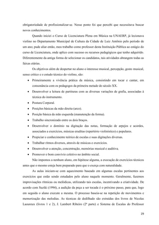 obrigatoriedade de profissionalizar-se. Nesse ponto foi que percebi que necessitava buscar
novos conhecimentos.
        Quando iniciei o Curso de Licenciatura Plena em Música na UNAERP, já lecionava
violino no Departamento Municipal de Cultura da Cidade de Luiz Antônio pelo período de
um ano; pude aliar então, meu trabalho como professor desta Instituição Pública ao estágio do
curso de Licenciatura, onde aplico com sucesso os recursos pedagógicos que tenho adquirido.
Diferentemente da antiga forma de selecionar os candidatos, tais atividades abrangem todas as
faixas etárias.
        Os objetivos além de despertar no aluno o interesse musical, percepção, gosto musical,
senso crítico e o estudo técnico do violino, são:
     Primeiramente a vivência prática da música, consistindo em tocar e cantar, em
        consonância com os pedagogos da primeira metade do século XX.
     Desenvolver a leitura de partituras com as diversas variações de grafia, associadas à
        técnica do instrumento.
     Postura Corporal.
     Posições básicas da mão direita (arco).
     Posição básica da mão esquerda (manutenção da forma).
     Trabalho sincronizado entre os dois braços.
     Desenvolver o domínio na digitação das notas, formação de arpejos e acordes,
        associados a exercícios, músicas eruditas (repertório violinístico) e populares.
     Propiciar o conhecimento teórico de escalas e suas digitações diversas.
     Trabalhar ritmos diversos, através de músicas e exercícios.
     Desenvolver a atenção, concentração, memórias musical e auditiva.
     Promover o bom convívio coletivo no âmbito social.
        Não impomos a nenhum aluno, em hipótese alguma, a execução de exercícios técnicos
antes que o mesmo esteja bem preparado para que o exerça com naturalidade.
        As aulas iniciam-se com aquecimento baseado em algumas escalas pertinentes aos
exercícios que estão sendo estudados pelo aluno naquele momento. Geralmente, fazemos
improvisações rítmicas ou melódicas, utilizando tais escalas, incentivando a criatividade. De
acordo com Suziki (1994), a audição da peça a ser tocada é o próximo passo, para que, logo
em seguida o aluno execute a mesma. O processo baseia-se na repetição de movimentos e
memorização das melodias. As técnicas de dedilhado são extraídas dos livros de Nicolas
Laoureux (livros 1 e 2), J. Lambert Ribeiro (2ª parte) e Sistema de Escalas do Professor

                                                                                           29
 