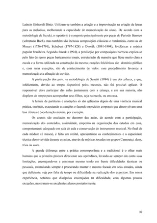 Laércio Sinhoreli Diniz. Utilizam-se também a criação e a improvisação na criação de letras
para as melodias, melhorando a capacidade de memorização do aluno. De acordo com a
metodologia de Suzuki, o repertório é composto principalmente por peças do Período Barroco
(sobretudo Bach), mas também são inclusas composições clássicas e românticas, como as de
Mozart (1756-1791), Schubert (1797-1828) e Dvorák (1891-1904), folclóricas e música
popular brasileira. Segundo Suzuki (1994), a predileção por composições barrocas explica-se
pelo fato de serem peças basicamente tonais, estruturadas de maneira que fique muito clara a
escala e a forma utilizada na construção da mesma; canções folclóricas são domínio público
e, com raras exceções, são de conhecimento de todos: esse procedimento favorece a
memorização e a afinação do ouvido.
       A participação dos pais, na metodologia de Suzuki (1994) é um dos pilares, e que,
infelizmente, devido ao tempo disponível pelos mesmos, não foi possível aplicar. O
responsável deve participar das aulas juntamente com a criança, e em sua maioria, não
dispõem de tempo para acompanhar seus filhos, seja na escola, ou em casa.
       A leitura de partituras e anotações só são aplicadas depois de uma vivência musical
prática, ouvindo, executando as canções e fazendo exercícios corporais que desenvolvam uma
boa rítmica e coordenação motora, por exemplo.
       Os alunos são avaliados no decorrer das aulas, de acordo com a participação,
memorização dos conteúdos, assiduidade, empenho na organização dos estudos em casa,
comportamento adequado em sala de aula e conservação do instrumento musical. No final de
cada módulo (6 meses), é feito um recital, apresentando os conhecimentos e a capacidade
técnica desenvolvida durante as aulas, através de músicas tocadas em grupo (Camerata), duos,
trios ou solos.
       A grande diferença entre a prática contemporânea e a tradicional é o olhar mais
humano que a primeira procura direcionar aos aprendizes, levando-se sempre em conta suas
limitações, encorajando-os a continuar mesmo tendo em frente dificuldades técnicas ou
pessoais, estimulando sempre e procurando manter o mesmo focado em seus estudos, ainda
que deficiente, seja por falta de tempo ou dificuldade na realização dos exercícos. Em nossa
experiência, notamos que discípulos encorajados na dificuldade, com algumas poucas
exceções, mostraram-se excelentes alunos posteriormente.




                                                                                         30
 
