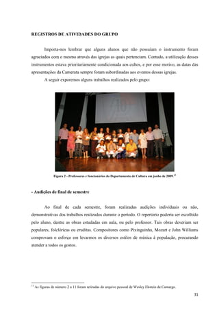 REGISTROS DE ATIVIDADES DO GRUPO


           Importa-nos lembrar que alguns alunos que não possuíam o instrumento foram
agraciados com o mesmo através das igrejas as quais pertenciam. Contudo, a utilização desses
instrumentos estava prioritariamente condicionada aos cultos, e por esse motivo, as datas das
apresentações da Camerata sempre foram subordinadas aos eventos dessas igrejas.
           A seguir exporemos alguns trabalhos realizados pelo grupo:




                 Figura 2 - Professores e funcionários do Departamento de Cultura em junho de 2009.13



- Audições de final de semestre


           Ao final de cada semestre, foram realizadas audições individuais ou não,
demonstrativas dos trabalhos realizados durante o período. O repertório poderia ser escolhido
pelo aluno, dentre as obras estudadas em aula, ou pelo professor. Tais obras deveriam ser
populares, folclóricas ou eruditas. Compositores como Pixinguinha, Mozart e John Williams
comprovam o esforço em levarmos os diversos estilos de música à população, procurando
atender a todos os gostos.




13
     As figuras de número 2 a 11 foram retiradas do arquivo pessoal de Wesley Ekstein de Camargo.

                                                                                                        31
 