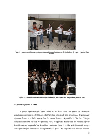 Figura 3 - Alunos de violino, apresentando-se em audição, no Sindicato dos Trabalhadores de Papel e Papelão. Maio
                                                     de 2009.




     Figura 4 - Alunos de violino, apresentando-se em audição, na Praça Mário Junqueira em junho de 2009.



- Apresentações ao ar livre


       Algumas apresentações foram feitas ao ar livre, como em praças ou palanques
estruturados em lugares estratégicos pela Prefeitura Municipal, com a finalidade de enriquecer
algumas festas da cidade, como Dia de Nossa Senhora Aparecida e Dia das Crianças
concomitantemente e Natal. No primeiro caso, o repertório baseava-se em música popular
brasileira como “Aquarela” de Toquinho, e eruditas, como Ave Maria de Gounoud, sempre
com apresentações individuais acompanhadas ao piano. No segundo caso, música natalina,

                                                                                                               32
 