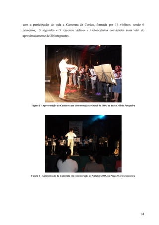 com a participação de toda a Camerata de Cordas, formada por 16 violinos, sendo 6
primeiros,   5 segundos e 5 terceiros violinos e violoncelistas convidados num total de
aproximadamente de 20 integrantes.




      Figura 5 - Apresentação da Camerata em comemoração ao Natal de 2009, na Praça Mário Junqueira




      Figura 6 - Apresentação da Camerata em comemoração ao Natal de 2009, na Praça Mário Junqueira.




                                                                                                       33
 