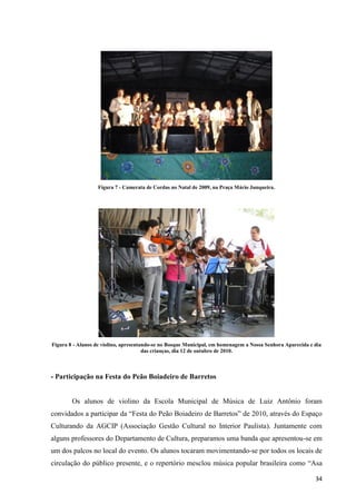 Figura 7 - Camerata de Cordas no Natal de 2009, na Praça Mário Junqueira.




Figura 8 - Alunos de violino, apresentando-se no Bosque Municipal, em homenagem a Nossa Senhora Aparecida e dia
                                       das crianças, dia 12 de outubro de 2010.



- Participação na Festa do Peão Boiadeiro de Barretos


        Os alunos de violino da Escola Municipal de Música de Luiz Antônio foram
convidados a participar da “Festa do Peão Boiadeiro de Barretos” de 2010, através do Espaço
Culturando da AGCIP (Associação Gestão Cultural no Interior Paulista). Juntamente com
alguns professores do Departamento de Cultura, preparamos uma banda que apresentou-se em
um dos palcos no local do evento. Os alunos tocaram movimentando-se por todos os locais de
circulação do público presente, e o repertório mesclou música popular brasileira como “Asa

                                                                                                            34
 