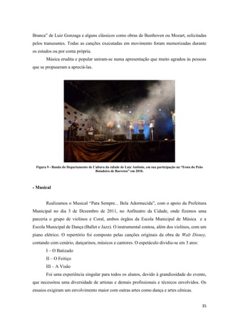 Branca” de Luiz Gonzaga e alguns clássicos como obras de Beethoven ou Mozart, solicitadas
pelos transeuntes. Todas as canções executadas em movimento foram memorizadas durante
os estudos ou por conta própria.
       Música erudita e popular uniram-se numa apresentação que muito agradou às pessoas
que se propuseram a apreciá-las.




 Figura 9 - Banda do Departamento de Cultura da cidade de Luiz Antônio, em sua participação na “Festa do Peão
                                      Boiadeiro de Barretos” em 2010.



- Musical


       Realizamos o Musical “Para Sempre... Bela Adormecida”, com o apoio da Prefeitura
Municipal no dia 3 de Dezembro de 2011, no Anfiteatro da Cidade, onde fizemos uma
parceria o grupo de violinos e Coral, ambos órgãos da Escola Municipal de Música e a
Escola Municipal de Dança (Ballet e Jazz). O instrumental contou, além dos violinos, com um
piano elétrico. O repertório foi composto pelas canções originais da obra de Walt Disney,
contando com cenário, dançarinos, músicos e cantores. O espetáculo dividiu-se em 3 atos:
       I – O Batizado
       II – O Feitiço
       III – A Visão
       Foi uma experiência singular para todos os alunos, devido à grandiosidade do evento,
que necessitou uma diversidade de artistas e demais profissionais e técnicos envolvidos. Os
ensaios exigiram um envolvimento maior com outras artes como dança e artes cênicas.


                                                                                                            35
 