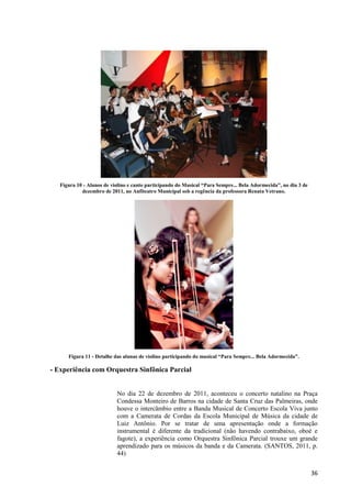 Figura 10 - Alunos de violino e canto participando do Musical “Para Sempre... Bela Adormecida”, no dia 3 de
            dezembro de 2011, no Anfiteatro Municipal sob a regência da professora Renata Vetrano.




      Figura 11 - Detalhe das alunas de violino participando do musical “Para Sempre... Bela Adormecida”.

- Experiência com Orquestra Sinfônica Parcial


                           No dia 22 de dezembro de 2011, aconteceu o concerto natalino na Praça
                           Condessa Monteiro de Barros na cidade de Santa Cruz das Palmeiras, onde
                           houve o intercâmbio entre a Banda Musical de Concerto Escola Viva junto
                           com a Camerata de Cordas da Escola Municipal de Música da cidade de
                           Luiz Antônio. Por se tratar de uma apresentação onde a formação
                           instrumental é diferente da tradicional (não havendo contrabaixo, oboé e
                           fagote), a experiência como Orquestra Sinfônica Parcial trouxe um grande
                           aprendizado para os músicos da banda e da Camerata. (SANTOS, 2011, p.
                           44)


                                                                                                                 36
 