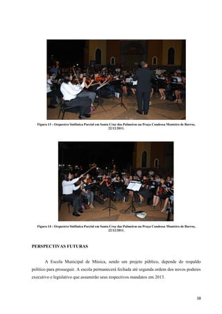 Figura 13 - Orquestra Sinfônica Parcial em Santa Cruz das Palmeiras na Praça Condessa Monteiro de Barros,
                                                  22/12/2011.




  Figura 14 - Orquestra Sinfônica Parcial em Santa Cruz das Palmeiras na Praça Condessa Monteiro de Barros,
                                                  22/12/2011.



PERSPECTIVAS FUTURAS


       A Escola Municipal de Música, sendo um projeto público, depende do respaldo
político para prosseguir. A escola permanecerá fechada até segunda ordem dos novos poderes
executivo e legislativo que assumirão seus respectivos mandatos em 2013.



                                                                                                              38
 