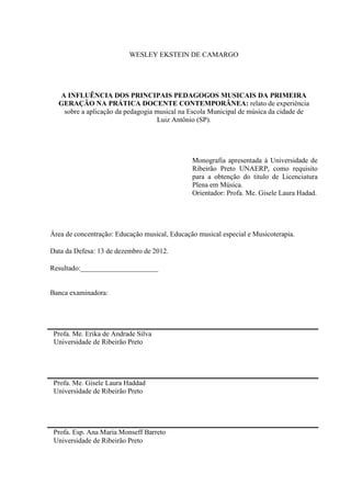 WESLEY EKSTEIN DE CAMARGO




  A INFLUÊNCIA DOS PRINCIPAIS PEDAGOGOS MUSICAIS DA PRIMEIRA
  GERAÇÃO NA PRÁTICA DOCENTE CONTEMPORÂNEA: relato de experiência
   sobre a aplicação da pedagogia musical na Escola Municipal de música da cidade de
                                   Luiz Antônio (SP).




                                               Monografia apresentada à Universidade de
                                               Ribeirão Preto UNAERP, como requisito
                                               para a obtenção do titulo de Licenciatura
                                               Plena em Música.
                                               Orientador: Profa. Me. Gisele Laura Hadad.




Área de concentração: Educação musical, Educação musical especial e Musicoterapia.

Data da Defesa: 13 de dezembro de 2012.

Resultado:______________________


Banca examinadora:




 Profa. Me. Erika de Andrade Silva
 Universidade de Ribeirão Preto




 Profa. Me. Gisele Laura Haddad
 Universidade de Ribeirão Preto




 Profa. Esp. Ana Maria Monseff Barreto
 Universidade de Ribeirão Preto
 
