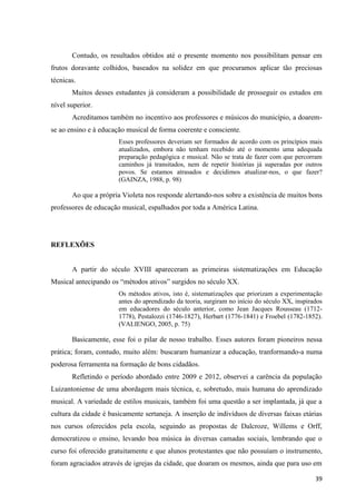 Contudo, os resultados obtidos até o presente momento nos possibilitam pensar em
frutos doravante colhidos, baseados na solidez em que procuramos aplicar tão preciosas
técnicas.
       Muitos desses estudantes já consideram a possibilidade de prosseguir os estudos em
nível superior.
       Acreditamos também no incentivo aos professores e músicos do município, a doarem-
se ao ensino e à educação musical de forma coerente e consciente.
                       Esses professores deveriam ser formados de acordo com os princípios mais
                       atualizados, embora não tenham recebido até o momento uma adequada
                       preparação pedagógica e musical. Não se trata de fazer com que percorram
                       caminhos já transitados, nem de repetir histórias já superadas por outros
                       povos. Se estamos atrasados e decidimos atualizar-nos, o que fazer?
                       (GAINZA, 1988, p. 98)

       Ao que a própria Violeta nos responde alertando-nos sobre a existência de muitos bons
professores de educação musical, espalhados por toda a América Latina.




REFLEXÕES


       A partir do século XVIII apareceram as primeiras sistematizações em Educação
Musical antecipando os “métodos ativos” surgidos no século XX.
                       Os métodos ativos, isto é, sistematizações que priorizam a experimentação
                       antes do aprendizado da teoria, surgiram no início do século XX, inspirados
                       em educadores do século anterior, como Jean Jacques Rousseau (1712-
                       1778), Pestalozzi (1746-1827), Herbart (1776-1841) e Froebel (1782-1852).
                       (VALIENGO, 2005, p. 75)

       Basicamente, esse foi o pilar de nosso trabalho. Esses autores foram pioneiros nessa
prática; foram, contudo, muito além: buscaram humanizar a educação, tranformando-a numa
poderosa ferramenta na formação de bons cidadãos.
       Refletindo o período abordado entre 2009 e 2012, observei a carência da população
Luizantoniense de uma abordagem mais técnica, e, sobretudo, mais humana do aprendizado
musical. A variedade de estilos musicais, também foi uma questão a ser implantada, já que a
cultura da cidade é basicamente sertaneja. A inserção de indivíduos de diversas faixas etárias
nos cursos oferecidos pela escola, seguindo as propostas de Dalcroze, Willems e Orff,
democratizou o ensino, levando boa música às diversas camadas sociais, lembrando que o
curso foi oferecido gratuitamente e que alunos protestantes que não possuíam o instrumento,
foram agraciados através de igrejas da cidade, que doaram os mesmos, ainda que para uso em

                                                                                               39
 