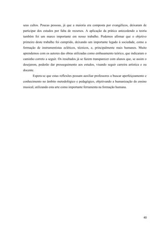 seus cultos. Poucas pessoas, já que a maioria era composta por evangélicos, deixaram de
participar dos estudos por falta de recursos. A aplicação da prática antecedendo a teoria
também foi um marco importante em nosso trabalho. Podemos afirmar que o objetivo
primeiro deste trabalho foi cumprido, deixando um importante legado à sociedade, como a
formação de instrumentistas ecléticos, técnicos, e, principalmente mais humanos. Muito
aprendemos com os autores das obras utilizadas como embasamento teórico, que indicaram o
caminho correto a seguir. Os resultados já se fazem transparecer com alunos que, se assim o
desejarem, poderão dar prosseguimento aos estudos, visando seguir carreira artística e ou
docente.
       Espera-se que estas reflexões possam auxiliar professores a buscar aperfeiçoamento e
conhecimento no âmbito metodológico e pedagógico, objetivando a humanização do ensino
musical, utilizando esta arte como importante ferramenta na formação humana.




                                                                                        40
 