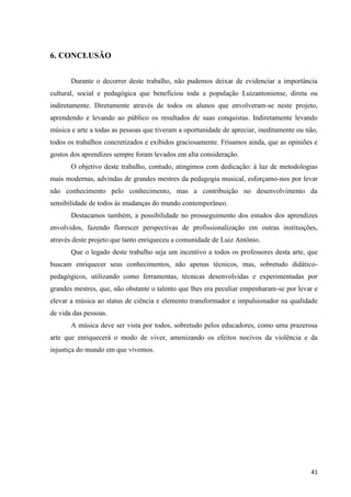 6. CONCLUSÃO


       Durante o decorrer deste trabalho, não pudemos deixar de evidenciar a importância
cultural, social e pedagógica que beneficiou toda a população Luizantoniense, direta ou
indiretamente. Diretamente através de todos os alunos que envolveram-se neste projeto,
aprendendo e levando ao público os resultados de suas conquistas. Indiretamente levando
música e arte a todas as pessoas que tiveram a oportunidade de apreciar, ineditamente ou não,
todos os trabalhos concretizados e exibidos graciosamente. Frisamos ainda, que as opiniões e
gostos dos aprendizes sempre foram levados em alta consideração.
       O objetivo deste trabalho, contudo, atingimos com dedicação: à luz de metodologias
mais modernas, advindas de grandes mestres da pedagogia musical, esforçamo-nos por levar
não conhecimento pelo conhecimento, mas a contribuição no desenvolvimento da
sensibilidade de todos às mudanças do mundo contemporâneo.
       Destacamos também, a possibilidade no prosseguimento dos estudos dos aprendizes
envolvidos, fazendo florescer perspectivas de profissionalização em outras instituições,
através deste projeto que tanto enriqueceu a comunidade de Luiz Antônio.
       Que o legado deste trabalho seja um incentivo a todos os professores desta arte, que
buscam enriquecer seus conhecimentos, não apenas técnicos, mas, sobretudo didático-
pedagógicos, utilizando como ferramentas, técnicas desenvolvidas e experimentadas por
grandes mestres, que, não obstante o talento que lhes era peculiar empenharam-se por levar e
elevar a música ao status de ciência e elemento transformador e impulsionador na qualidade
de vida das pessoas.
       A música deve ser vista por todos, sobretudo pelos educadores, como uma prazerosa
arte que enriquecerá o modo de viver, amenizando os efeitos nocivos da violência e da
injustiça do mundo em que vivemos.




                                                                                          41
 