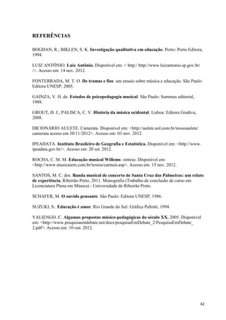 REFERÊNCIAS

BOGDAN, R.; BIKLEN, S. K. Investigação qualitativa em educação. Porto: Porto Editora,
1994.

LUIZ ANTÔNIO. Luiz Antônio. Disponível em: < http:/ http://www.luizantonio.sp.gov.br/
/>. Acesso em: 14 nov. 2012.

FONTERRADA, M. T. O. De tramas e fios: um ensaio sobre música e educação. São Paulo:
Editora UNESP, 2005.

GAINZA, V. H. de. Estudos de psicopedagogia musical. São Paulo: Summus editorial,
1988.

GROUT, D. J.; PALISCA, C. V. História da música ocidental. Lisboa: Editora Gradiva,
2008.

DICIONÁRIO AULETE. Camerata. Disponível em: <http://aulete.uol.com.br/nossoaulete/
camerata acesso em 30/11/2012>. Acesso em: 03 nov. 2012.

IPEADATA. Instituto Brasileiro de Geografia e Estatística. Disponível em: <http://www.
ipeadata.gov.br/>. Acesso em: 20 set. 2012.

ROCHA, C. M. M. Educação musical Willems: síntese. Disponível em:
<http://www.musicaiem.com.br/textos/carmen.asp>. Acesso em: 15 nov. 2012.

SANTOS, M. C. dos. Banda musical de concerto de Santa Cruz das Palmeiras: um relato
de experiência. Ribeirão Preto, 2011. Monografia (Trabalho de conclusão de curso em
Licenciatura Plena em Música) - Universidade de Ribeirão Preto.

SCHAFER, M. O ouvido pensante. São Paulo: Editora UNESP, 1986.

SUZUKI, S.. Educação é amor. Rio Grande do Sul: Gráfica Pallotti, 1994.

VALIENGO. C. Algumas propostas músico-pedagógicas do século XX. 2005. Disponível
em: <http://www.pesquisaemdebate.net/docs/pesquisaEmDebate_2/PesquisaEmDebate_
2.pdf>. Acesso em: 10 out. 2012.




                                                                                        42
 