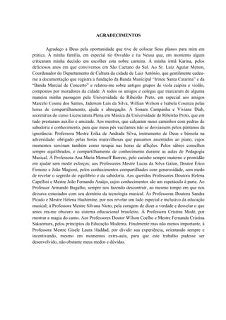AGRADECIMENTOS


        Agradeço a Deus pela oportunidade que tive de colocar Seus planos para mim em
prática. À minha família, em especial tio Osvaldo e tia Neusa que, em momento algum
criticaram minha decisão em escolher esta nobre carreira. À minha irmã Karina, pelos
deliciosos anos em que convivemos em São Caetano do Sul. Ao Sr. Luiz Aguiar Menon,
Coordenador do Departamento de Cultura da cidade de Luiz Antônio, que gentilmente cedeu-
me a documentação que registra a fundação da Banda Municipal “Irineu Santa Catarina” e da
“Banda Marcial de Concerto” e relatou-me sobre antigos grupos de viola caipira e violão,
compostos por moradores da cidade. A todos os amigos e colegas que marcaram de alguma
maneira minha passagem pela Universidade de Ribeirão Preto, em especial aos amigos
Marcelo Cosme dos Santos, Jaderson Luis da Silva, Willian Welson e Isabela Cosenza pelas
horas de compartilhamento, ajuda e abnegação. À Sonara Campanha e Viviane Diab,
secretárias do curso Licenciatura Plena em Música da Universidade de Ribeirão Preto, que em
tudo prestaram auxílio e amizade. Aos mestres, que calçaram meus caminhos com pedras de
sabedoria e conhecimento, para que meus pés vacilantes não se desviassem pelos pântanos da
ignorância: Professora Mestre Erika de Andrade Silva, instrumento de Deus e bússola na
adversidade: obrigado pelas horas maravilhosas que passamos assentados ao piano, cujos
momentos serviram também como terapia nas horas de aflições. Pelos sábios conselhos
sempre equilibrados, e compartilhamento de conhecimento durante as aulas de Pedagogia
Musical. À Professora Ana Maria Monseff Barreto, pelo carinho sempre materno e prontidão
em ajudar sem medir esforços; aos Professores Mestre Lucas da Silva Galon, Doutor Érico
Firmino e João Magioni, pelos conhecimentos compartilhados com generosidade, sem medo
de revelar o segredo do equilíbrio e da sabedoria. Aos queridos Professores Doutora Helena
Capellini e Mestre João Fernando Araújo, cujos conhecimentos são um espetáculo à parte. Ao
Professor Armando Bugalho, sempre nos fazendo descontrair, ao mesmo tempo em que nos
deixava extasiados com seu domínio da tecnologia musical. Às Professoras Doutora Sandra
Picado e Mestre Helena Hashimine, por nos revelar um lado especial e inclusivo da educação
musical; à Professora Mestre Silvana Nieto, pela coragem de dizer a verdade e desvelar o que
antes era-me obscuro no sistema educacional brasileiro. À Professora Cristina Modé, por
mostrar a magia do canto. Aos Professores Doutor Wilson Coelho e Mestre Fernanda Cristina
Sakaemura, pelos princípios da Educação Moderna. Finalmente mas não menos importante, à
Professora Mestre Gisele Laura Haddad, por dividir sua experiência, orientando sempre e
incentivando, mesmo em momentos extra-aula, para que este trabalho pudesse ser
desenvolvido, não obstante meus medos e dúvidas.
 
