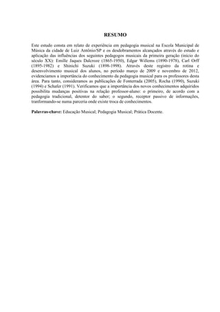 RESUMO
Este estudo consta em relato de experiência em pedagogia musical na Escola Municipal de
Música da cidade de Luiz Antônio/SP e os desdobramentos alcançados através do estudo e
aplicação das influências dos seguintes pedagogos musicais da primeira geração (início do
século XX): Emille Jaques Dalcroze (1865-1950), Edgar Willems (1890-1978), Carl Orff
(1895-1982) e Shinichi Suzuki (1898-1998). Através deste registro da rotina e
desenvolvimento musical dos alunos, no período março de 2009 e novembro de 2012,
evidenciamos a importância do conhecimento da pedagogia musical para os professores desta
área. Para tanto, consideramos as publicações de Fonterrada (2005), Rocha (1990), Suzuki
(1994) e Schafer (1991). Verificamos que a importância dos novos conhecimentos adquiridos
possibilita mudanças positivas na relação professor-aluno: o primeiro, de acordo com a
pedagogia tradicional, detentor do saber; o segundo, receptor passivo de informações,
tranformando-se numa parceria onde existe troca de conhecimentos.

Palavras-chave: Educação Musical; Pedagogia Musical; Prática Docente.
 