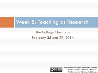 Week 8: Teaching as Research
The College Classroom
February 25 and 27, 2014

Unless otherwise noted, this work is licensed
under a Creative Commons AttributionNonCommercial 3.0 Unported License.

 