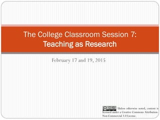 The College Classroom Session 7:
Teaching as Research
February 17 and 19, 2015
Unless otherwise noted, content is
licensed under a Creative Commons Attribution-
Non Commercial 3.0 License.
 