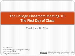 The College Classroom Meeting 10:
The First Day of Class
March 8 and 10, 2016
Unless otherwise noted, content is licensed under
a Creative CommonsAttribution- 3.0 License.
Peter Newbury
Center for EngagedTeaching, UC San Diego
pnewbury@ucsd.edu
collegeclassroom.ucsd.edu
 
