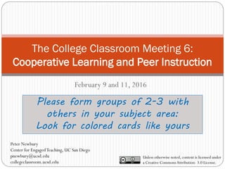 The College Classroom Meeting 6:
Cooperative Learning and Peer Instruction
February 9 and 11, 2016
Please form groups of 2-3 with
others in your subject area:
Look for colored cards like yours
Unless otherwise noted, content is licensed under
a Creative CommonsAttribution- 3.0 License.
Peter Newbury
Center for EngagedTeaching, UC San Diego
pnewbury@ucsd.edu
collegeclassroom.ucsd.edu
 