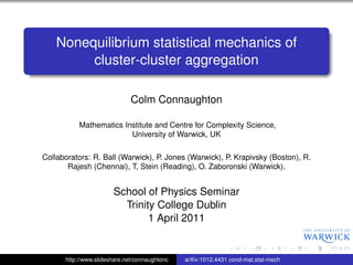 Nonequilibrium statistical mechanics of
         cluster-cluster aggregation

                              Colm Connaughton

           Mathematics Institute and Centre for Complexity Science,
                         University of Warwick, UK

Collaborators: R. Ball (Warwick), P. Jones (Warwick), P. Krapivsky (Boston), R.
       Rajesh (Chennai), T, Stein (Reading), O. Zaboronski (Warwick).


                       School of Physics Seminar
                         Trinity College Dublin
                               1 April 2011


      http://www.slideshare.net/connaughtonc   arXiv:1012.4431 cond-mat.stat-mech
 