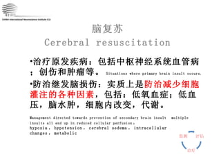 脑复苏 Cerebral resuscitation CHINA International Neuroscience Institute ICU 治疗原发疾病：包括中枢神经系统血管病；创伤和肿瘤等。 Situations where primary brain insult occurs. 防治继发脑损伤：实质上是 防治减少细胞灌注的各种因素 ，包括：低氧血症；低血压，脑水肿，细胞内改变，代谢。 Management directed towards prevention of secondary brain insult   multiple insults all end up in reduced cellular perfusion ： hypoxia ， hypotension ， cerebral oedema ， intracellular changes ， metabolic 