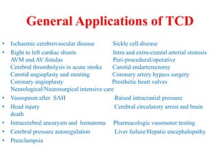 General Applications of TCD
• Ischaemic cerebrovascular disease Sickle cell disease
• Right to left cardiac shunts Intra and extra-cranial arterial stenosis
AVM and AV fistulas Peri-procedural/operative
Cerebral thrombolysis in acute stroke Carotid endarterectomy
Carotid angioplasty and stenting Coronary artery bypass surgery
Coronary angioplasty Prosthetic heart valves
Neurological/Neurosurgical intensive care
• Vasospasm after SAH Raised intracranial pressure
• Head injury Cerebral circulatory arrest and brain
death
• Intracerebral aneurysm and hematoma Pharmacologic vasomotor testing
• Cerebral pressure autoregulation Liver failure/Hepatic encephalopathy
• Preeclampsia
 