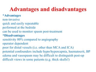 Advantages and disadvantages
*Advantages
non-invasive
quick and easily repeatable
performed at the bedside
can be used to monitor spasm post-treatment
*Disadvantages
sensitivity 80% compared to angiography
operator dependent
poor for distal vessels (i.e. other than MCA and ICA)
potential confounders include hypo/hypercapnia, haematocrit, BP
edema and vasospasm may be difficult to distinguish post-op
difficult views in some patients (e.g. thick skulls!)
 