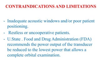 - Inadequate acoustic windows and/or poor patient
positioning.
- Restless or uncooperative patients.
- U.State . Food and Drug Administration (FDA)
recommends the power output of the transducer
be reduced to the lowest power that allows a
complete orbital examination.
CONTRAINDICATIONS AND LIMITATIONS
 