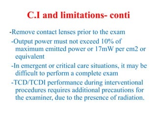C.I and limitations- conti
-Remove contact lenses prior to the exam
-Output power must not exceed 10% of
maximum emitted power or 17mW per cm2 or
equivalent
-In emergent or critical care situations, it may be
difficult to perform a complete exam
-TCD/TCDI performance during interventional
procedures requires additional precautions for
the examiner, due to the presence of radiation.
 