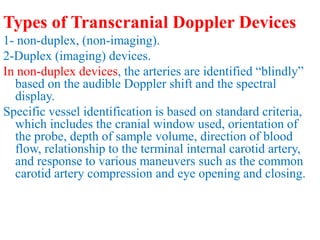 Types of Transcranial Doppler Devices
1- non-duplex, (non-imaging).
2-Duplex (imaging) devices.
In non-duplex devices, the arteries are identified “blindly”
based on the audible Doppler shift and the spectral
display.
Specific vessel identification is based on standard criteria,
which includes the cranial window used, orientation of
the probe, depth of sample volume, direction of blood
flow, relationship to the terminal internal carotid artery,
and response to various maneuvers such as the common
carotid artery compression and eye opening and closing.
 