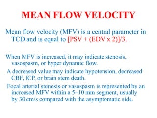 MEAN FLOW VELOCITY
Mean flow velocity (MFV) is a central parameter in
TCD and is equal to [PSV + (EDV x 2)]/3.
When MFV is increased, it may indicate stenosis,
vasospasm, or hyper dynamic flow.
A decreased value may indicate hypotension, decreased
CBF, ICP, or brain stem death.
Focal arterial stenosis or vasospasm is represented by an
increased MFV within a 5–10 mm segment, usually
by 30 cm/s compared with the asymptomatic side.
 