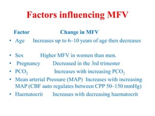 Factors influencing MFV
Factor Change in MFV
• Age Increases up to 6–10 years of age then decreases
• Sex Higher MFV in women than men.
• Pregnancy Decreased in the 3rd trimester
• PCO2 Increases with increasing PCO2
• Mean arterial Pressure (MAP) Increases with increasing
MAP (CBF auto regulates between CPP 50–150 mmHg)
• Haematocrit Increases with decreasing haematocrit
 