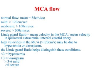 MCA flow
normal flow: mean = 55cm/sec
mild: > 120cm/sec
moderate: > 160cm/sec
severe: > 200cm/sec
Linde gaard Ratio = mean velocity in the MCA / mean velocity
in ipsilateral extracranial internal carotid artery.
high velocities in the MCA (>120cm/s) may be due to
hyperaemia or vasospasm.
the Linde gaard Ratio helps distinguish these conditions.
<3 = hyperaemia
>3 = vasospasm
> 3-6 mild
>6 severe
 