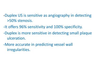 -Duplex US is sensitive as angiography in detecting
>50% stenosis.
-It offers 96% sensitivity and 100% specificity.
-Duplex is more sensitive in detecting small plaque
ulceration.
-More accurate in predicting vessel wall
irregularities.
 