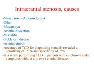 Intracranial stenosis, causes
-Main cause – Atherosclerosis
-Other
-Moyamoya
-Arterial dissection
-Vasculitis
-Sickle cell disease
-Arterial emboli
-Accuracy of TCD for diagnosing stenosis revealed a
sensitivity of 73% and specificity of 95%
-It is worth performing TCD in patients with cerebro-vascular
symptoms without any extra cranial disease.
 