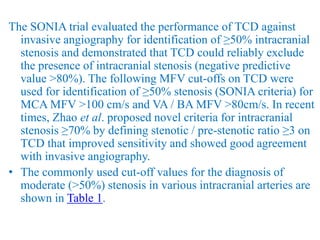 The SONIA trial evaluated the performance of TCD against
invasive angiography for identification of ≥50% intracranial
stenosis and demonstrated that TCD could reliably exclude
the presence of intracranial stenosis (negative predictive
value >80%). The following MFV cut-offs on TCD were
used for identification of ≥50% stenosis (SONIA criteria) for
MCA MFV >100 cm/s and VA / BA MFV >80cm/s. In recent
times, Zhao et al. proposed novel criteria for intracranial
stenosis ≥70% by defining stenotic / pre-stenotic ratio ≥3 on
TCD that improved sensitivity and showed good agreement
with invasive angiography.
• The commonly used cut-off values for the diagnosis of
moderate (>50%) stenosis in various intracranial arteries are
shown in Table 1.
 