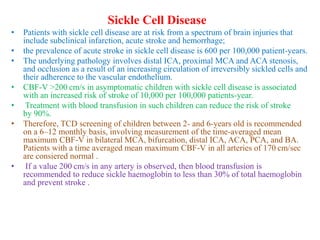Sickle Cell Disease
• Patients with sickle cell disease are at risk from a spectrum of brain injuries that
include subclinical infarction, acute stroke and hemorrhage;
• the prevalence of acute stroke in sickle cell disease is 600 per 100,000 patient-years.
• The underlying pathology involves distal ICA, proximal MCA and ACA stenosis,
and occlusion as a result of an increasing circulation of irreversibly sickled cells and
their adherence to the vascular endothelium.
• CBF-V >200 cm/s in asymptomatic children with sickle cell disease is associated
with an increased risk of stroke of 10,000 per 100,000 patients-year.
• Treatment with blood transfusion in such children can reduce the risk of stroke
by 90%.
• Therefore, TCD screening of children between 2- and 6-years old is recommended
on a 6–12 monthly basis, involving measurement of the time-averaged mean
maximum CBF-V in bilateral MCA, bifurcation, distal ICA, ACA, PCA, and BA.
Patients with a time averaged mean maximum CBF-V in all arteries of 170 cm/sec
are consiered normal .
• If a value 200 cm/s in any artery is observed, then blood transfusion is
recommended to reduce sickle haemoglobin to less than 30% of total haemoglobin
and prevent stroke .
 