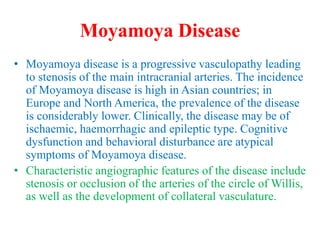 Moyamoya Disease
• Moyamoya disease is a progressive vasculopathy leading
to stenosis of the main intracranial arteries. The incidence
of Moyamoya disease is high in Asian countries; in
Europe and North America, the prevalence of the disease
is considerably lower. Clinically, the disease may be of
ischaemic, haemorrhagic and epileptic type. Cognitive
dysfunction and behavioral disturbance are atypical
symptoms of Moyamoya disease.
• Characteristic angiographic features of the disease include
stenosis or occlusion of the arteries of the circle of Willis,
as well as the development of collateral vasculature.
 