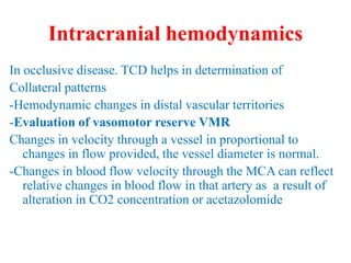 Intracranial hemodynamics
In occlusive disease. TCD helps in determination of
Collateral patterns
-Hemodynamic changes in distal vascular territories
-Evaluation of vasomotor reserve VMR
Changes in velocity through a vessel in proportional to
changes in flow provided, the vessel diameter is normal.
-Changes in blood flow velocity through the MCA can reflect
relative changes in blood flow in that artery as a result of
alteration in CO2 concentration or acetazolomide
 