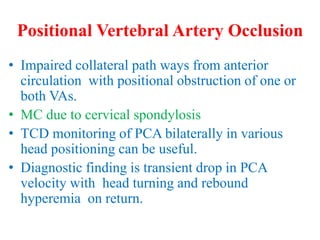 Positional Vertebral Artery Occlusion
• Impaired collateral path ways from anterior
circulation with positional obstruction of one or
both VAs.
• MC due to cervical spondylosis
• TCD monitoring of PCA bilaterally in various
head positioning can be useful.
• Diagnostic finding is transient drop in PCA
velocity with head turning and rebound
hyperemia on return.
 