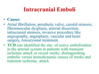 Intracranial Emboli
• Causes
• Atrial fibrillation, prosthetic valve, carotid stenosis,
fibromuscular dysplasia, arterial dissection,
intracranial stenosis, invasive procedure like
angiography, angioplasty, vascular and heart
surgery, Aneurysmal treatment.
• TCD can identified the site of active embolization
in the arterial system in patients with transient
ischemic attack or recent stroke, distinguishing
embolic versus hemodynamic causes of stroke and
transient ischemic attack
 