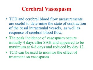 Cerebral Vasospasm
• TCD and cerebral blood flow measurements
are useful to determine the state of contraction
of the basal intracranial vessels, as well as
response of cerebral blood flow.
• The peak incidence of vasospasm occurs
initially 4 days after SAH and appeared to be
maximum at 6-8 days and reduced by day 12.
• TCD can be used to monitor the effect of
treatment on vasospasm.
 