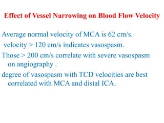 Effect of Vessel Narrowing on Blood Flow Velocity
Average normal velocity of MCA is 62 cm/s.
velocity > 120 cm/s indicates vasospasm.
Those > 200 cm/s correlate with severe vasospasm
on angiography .
degree of vasospasm with TCD velocities are best
correlated with MCA and distal ICA.
 