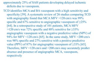 approximately 25% of SAH patients developing delayed ischemic
deficits due to vasospasm.
TCD identifies MCA and BA vasospasm with a high sensitivity and
specificity [39]. A systematic review of 26 studies comparing TCD
with angiography found that MCA MFV >120 cm/s was 99%
specific and 67% sensitive to angiographic vasospasm of ≥25%
[64]. In a retrospective study of 101 patients, MCA MFV
>120 cm/s was 72% specific and 88% sensitive for ≥33%
angiographic vasospasm with a negative predictive value (NPV) of
94% for MFV <120 cm/s [65]. In the same study, MFV >200 cm/s
was 98% specific and 27% sensitive with a positive predictive
value (PPV) of 87% for angiographic vasospasm of ≥33% [65].
Therefore, MFV <120 cm/s and >200 cm/s may accurately predict
absence and presence of angiographic MCA, vasospasm,
respectively
 