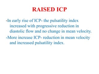 RAISED ICP
-In early rise of ICP- the pulsatility index
increased with progressive reduction in
diastolic flow and no change in mean velocity.
-More increase ICP- reduction in mean velocity
and increased pulsatility index.
 