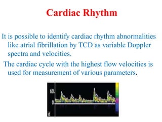 It is possible to identify cardiac rhythm abnormalities
like atrial fibrillation by TCD as variable Doppler
spectra and velocities.
The cardiac cycle with the highest flow velocities is
used for measurement of various parameters.
Cardiac Rhythm
 