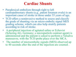 Cardiac Shunts
• Paradoxical embolism through right to left
cardiopulmonary shunts (e.g., patent foramen ovale) is an
important cause of stroke in those under 55 years of age.
• TCD offers a noninvasive method to assess and classify
the grade of shunting via an micro-embolic signal MES
grading scheme, which can also help stratify patients
according to risk of stroke.
• A peripheral injection of agitated saline or Echovist
(Schering AG, Germany; a microparticle contrast agent) is
administered and the patient is asked to perform a Valsalva
manoeuvre, with the TCD probe place over the MCA.
• The number of microembolic signals (MES) observed up
to 40 seconds after the end of the injection are counted .
 